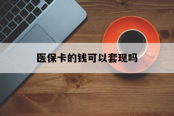 孝感医保卡的钱可以套现吗(医保卡钱能套出来吗)