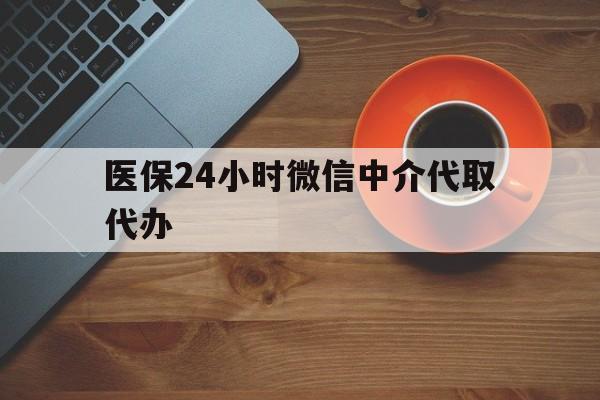 孝感医保24小时微信中介代取代办(医保24小时微信中介代取代办怎么取消)