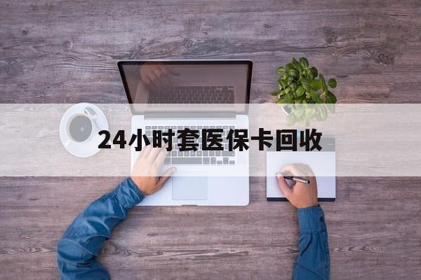 孝感24小时套医保卡回收(24小时套医保卡回收联系方式)
