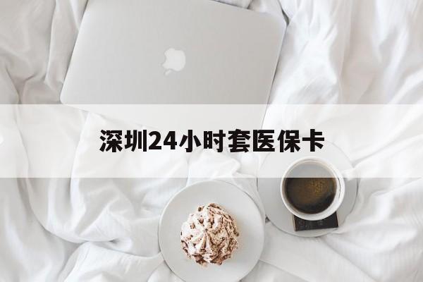 孝感深圳24小时套医保卡(深圳医保套现24小时)